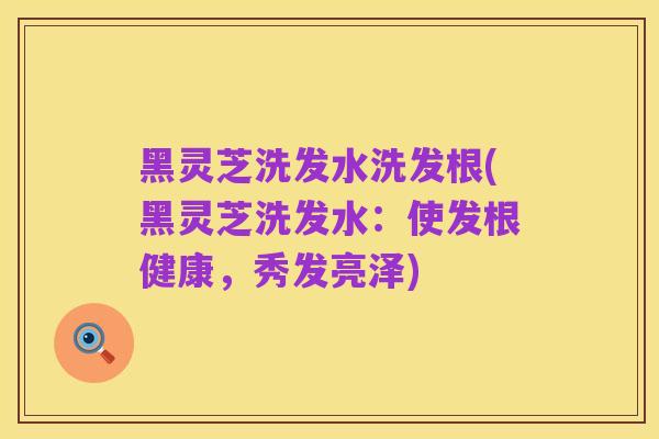 黑灵芝洗发水洗发根(黑灵芝洗发水:使发根健康,秀发亮泽)