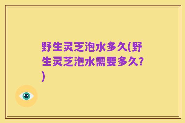 野生灵芝泡水多久(野生灵芝泡水需要多久？)