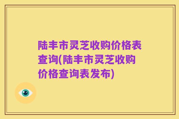 陆丰市灵芝收购价格表查询(陆丰市灵芝收购价格查询表发布)