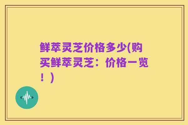 鲜萃灵芝价格多少(购买鲜萃灵芝:价格一览!)