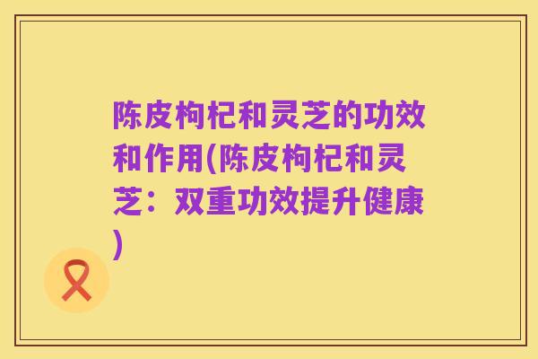 陈皮枸杞和灵芝的功效和作用(陈皮枸杞和灵芝：双重功效提升健康)