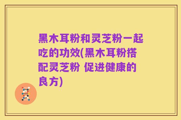 黑木耳粉和灵芝粉一起吃的功效(黑木耳粉搭配灵芝粉 促进健康的良方)
