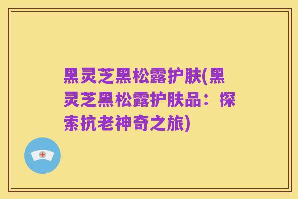 黑灵芝黑松露护肤(黑灵芝黑松露护肤品：探索抗老神奇之旅)