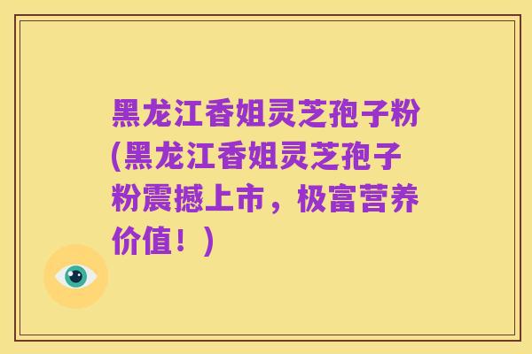 黑龙江香姐灵芝孢子粉(黑龙江香姐灵芝孢子粉震撼上市,极富营养价值!)
