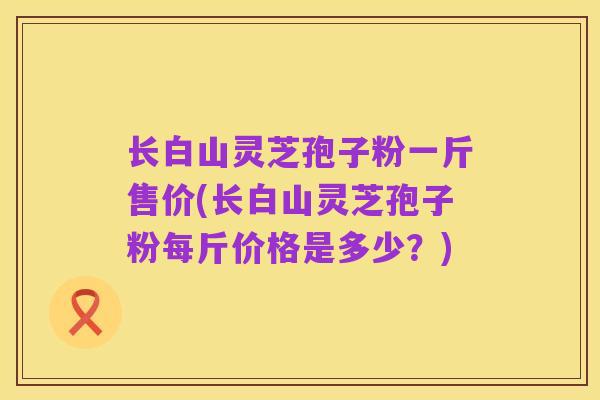 长白山灵芝孢子粉一斤售价(长白山灵芝孢子粉每斤价格是多少?)
