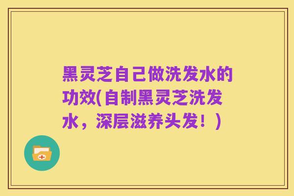黑灵芝自己做洗发水的功效(自制黑灵芝洗发水，深层滋养头发！)