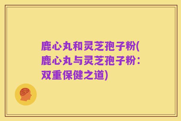 鹿心丸和灵芝孢子粉(鹿心丸与灵芝孢子粉：双重保健之道)