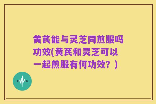 黄芪能与灵芝同煎服吗功效(黄芪和灵芝可以一起煎服有何功效?)
