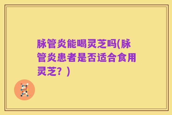 脉管炎能喝灵芝吗(脉管炎患者是否适合食用灵芝?)