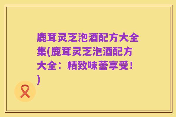 鹿茸灵芝泡酒配方大全集(鹿茸灵芝泡酒配方大全：精致味蕾享受！)