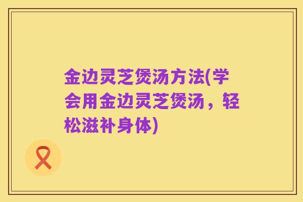 金边灵芝煲汤方法(学会用金边灵芝煲汤,轻松滋补身体)
