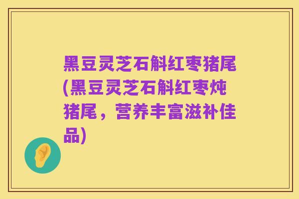 黑豆灵芝石斛红枣猪尾(黑豆灵芝石斛红枣炖猪尾，营养丰富滋补佳品)