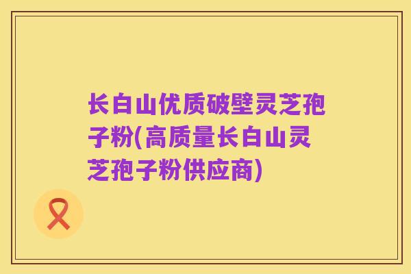长白山优质破壁灵芝孢子粉(高质量长白山灵芝孢子粉供应商)