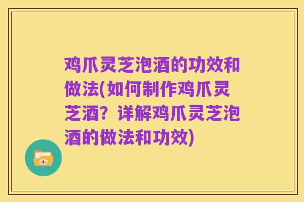 鸡爪灵芝泡酒的功效和做法(如何制作鸡爪灵芝酒?详解鸡爪灵芝泡酒的做法和功效)