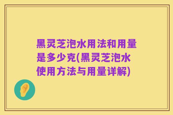 黑灵芝泡水用法和用量是多少克(黑灵芝泡水使用方法与用量详解)