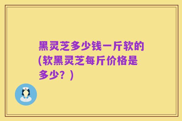 黑灵芝多少钱一斤软的(软黑灵芝每斤价格是多少?)