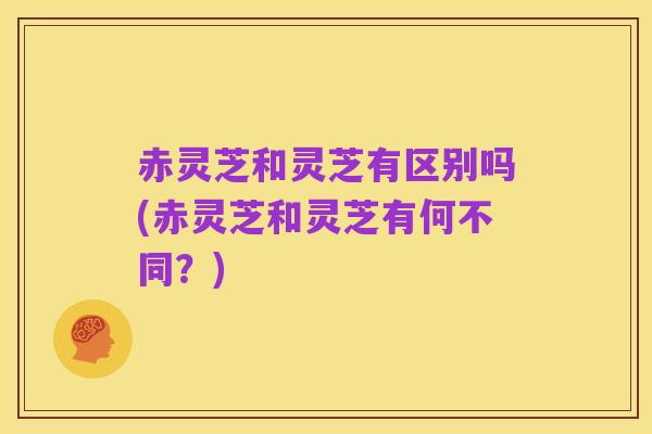赤灵芝和灵芝有区别吗(赤灵芝和灵芝有何不同?)
