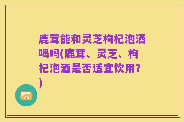 鹿茸能和灵芝枸杞泡酒喝吗(鹿茸、灵芝、枸杞泡酒是否适宜饮用?)