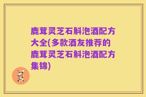 鹿茸灵芝石斛泡酒配方大全(多款酒友推荐的鹿茸灵芝石斛泡酒配方集锦)