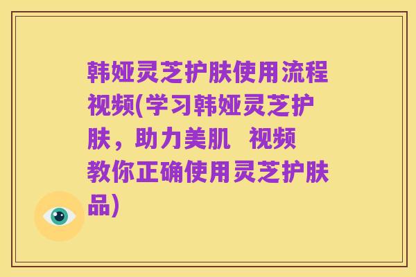 韩娅灵芝护肤使用流程视频(学习韩娅灵芝护肤，助力美肌  视频教你正确使用灵芝护肤品)