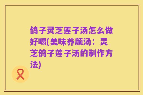 鸽子灵芝莲子汤怎么做好喝(美味养颜汤:灵芝鸽子莲子汤的制作方法)