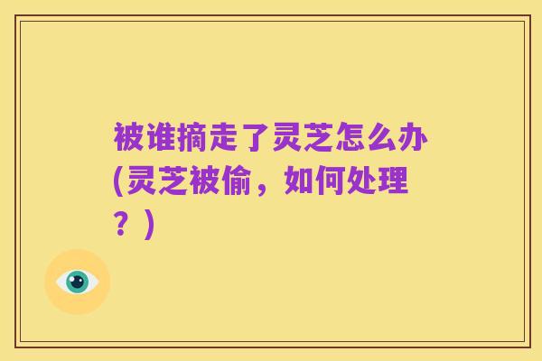 被谁摘走了灵芝怎么办(灵芝被偷，如何处理？)