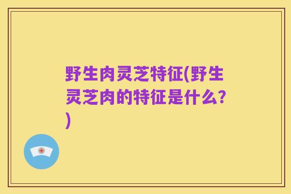 野生肉灵芝特征(野生灵芝肉的特征是什么?)