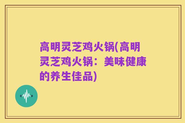 高明灵芝鸡火锅(高明灵芝鸡火锅:美味健康的养生佳品)