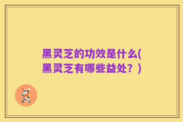 黑灵芝的功效是什么(黑灵芝有哪些益处?)