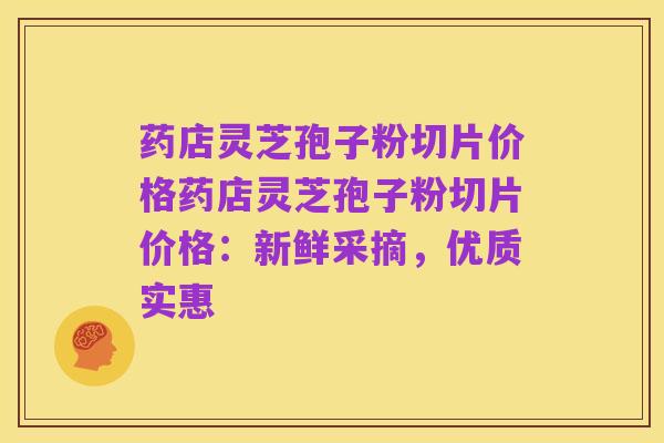 药店灵芝孢子粉切片价格药店灵芝孢子粉切片价格:新鲜采摘,优质实惠