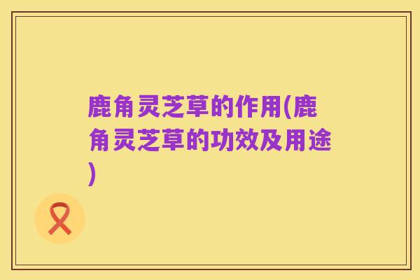鹿角灵芝草的作用(鹿角灵芝草的功效及用途)