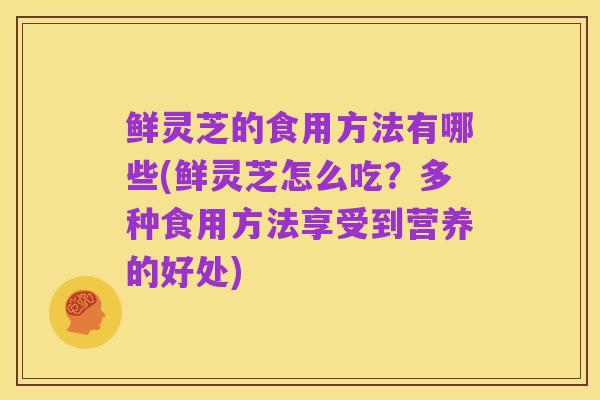 鲜灵芝的食用方法有哪些(鲜灵芝怎么吃？多种食用方法享受到营养的好处)