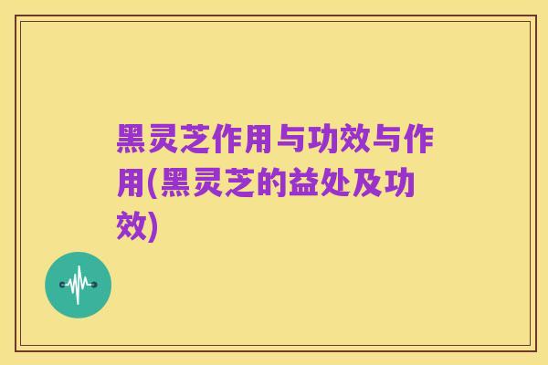 黑灵芝作用与功效与作用(黑灵芝的益处及功效)