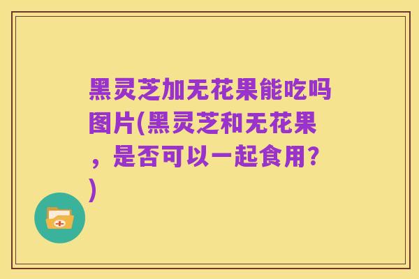 黑灵芝加无花果能吃吗图片(黑灵芝和无花果，是否可以一起食用？)