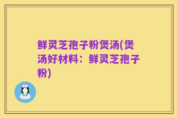 鲜灵芝孢子粉煲汤(煲汤好材料:鲜灵芝孢子粉)