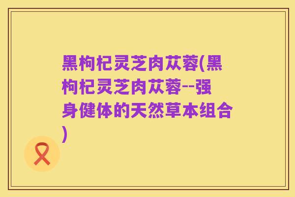 黑枸杞灵芝肉苁蓉(黑枸杞灵芝肉苁蓉--强身健体的天然草本组合)