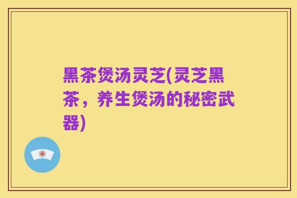 黑茶煲汤灵芝(灵芝黑茶,养生煲汤的秘密武器)