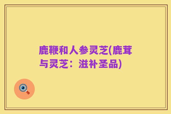 鹿鞭和人参灵芝(鹿茸与灵芝:滋补圣品)