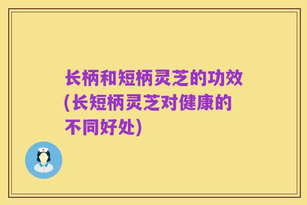 长柄和短柄灵芝的功效(长短柄灵芝对健康的不同好处)