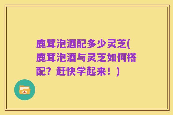 鹿茸泡酒配多少灵芝(鹿茸泡酒与灵芝如何搭配?赶快学起来!)