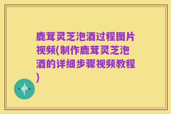 鹿茸灵芝泡酒过程图片视频(制作鹿茸灵芝泡酒的详细步骤视频教程)
