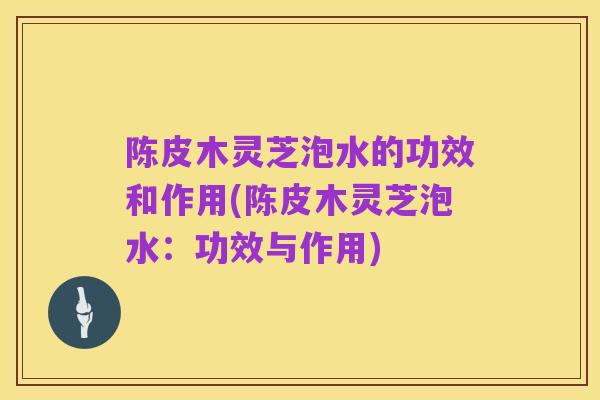陈皮木灵芝泡水的功效和作用(陈皮木灵芝泡水:功效与作用)