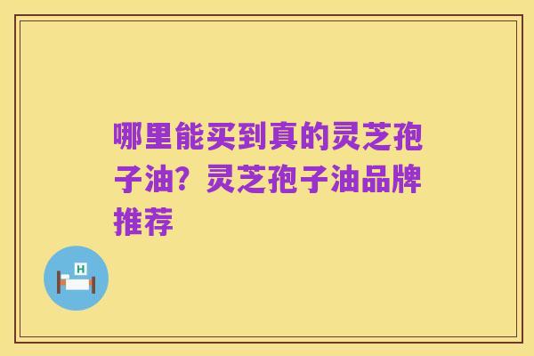 哪里能买到真的灵芝孢子油？灵芝孢子油品牌推荐