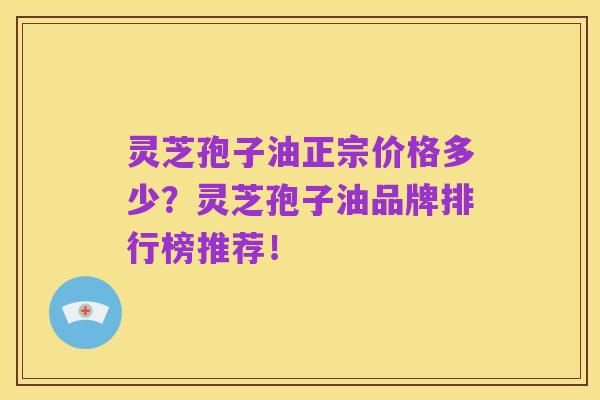 灵芝孢子油正宗价格多少?灵芝孢子油品牌排行榜推荐!