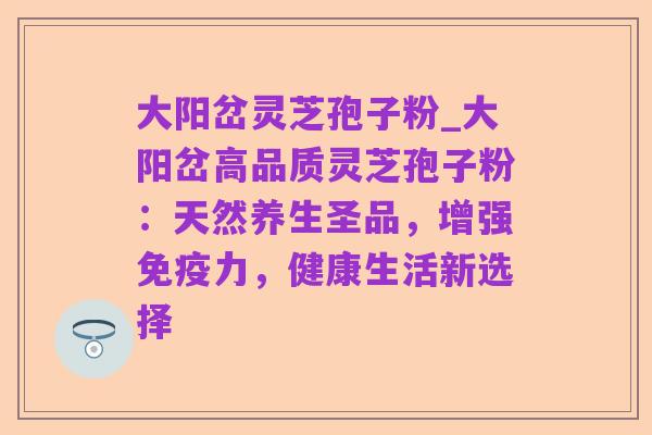 大阳岔灵芝孢子粉_大阳岔高品质灵芝孢子粉：天然养生圣品，增强免疫力，健康生活新选择