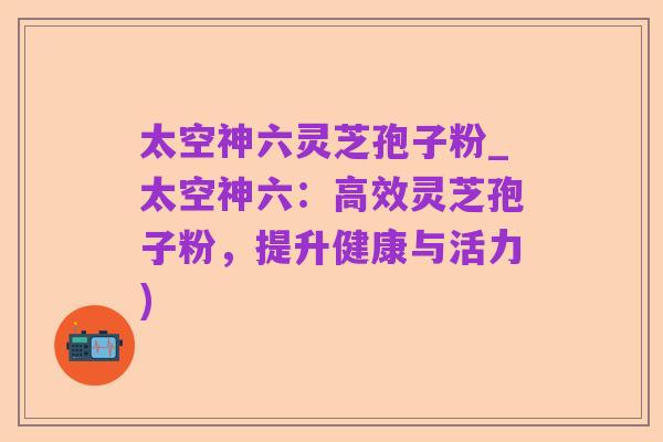 太空神六灵芝孢子粉_太空神六:高效灵芝孢子粉,提升健康与活力)