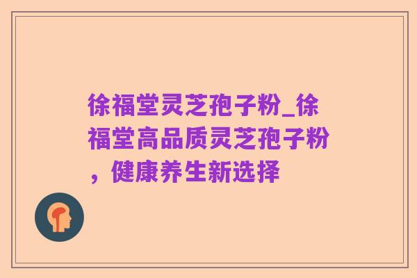 徐福堂灵芝孢子粉_徐福堂高品质灵芝孢子粉,健康养生新选择