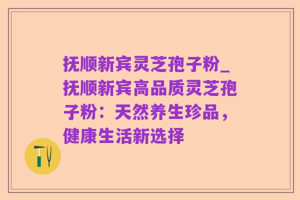 抚顺新宾灵芝孢子粉_抚顺新宾高品质灵芝孢子粉：天然养生珍品，健康生活新选择