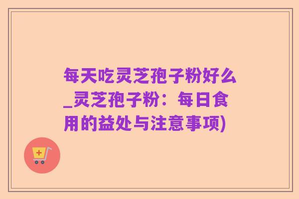 每天吃灵芝孢子粉好么_灵芝孢子粉:每日食用的益处与注意事项)