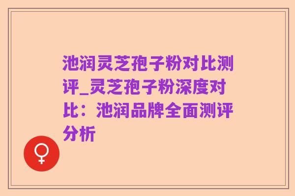 池润灵芝孢子粉对比测评_灵芝孢子粉深度对比:池润品牌全面测评分析